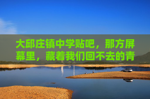 大邱庄镇中学贴吧,那方屏幕里,藏着我们回不去的青春,大邱庄镇中学贴吧,那方屏幕里的青春回不去 大邱庄镇中学贴吧,那方屏幕里,藏着我们回不去的青春,大邱庄镇中学贴吧,那方屏幕里的青春回不去