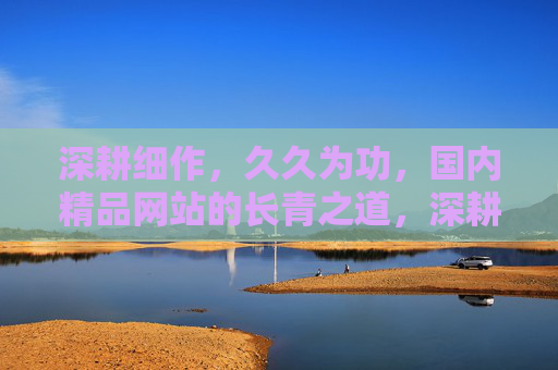 深耕细作,久久为功,国内精品网站的长青之道,深耕细作久久为功,国内精品网站的长青之道 深耕细作,久久为功,国内精品网站的长青之道,深耕细作久久为功,国内精品网站的长青之道