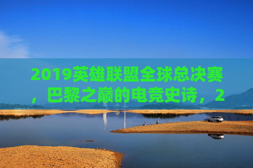 2019英雄联盟全球总决赛,巴黎之巅的电竞史诗,2019英雄联盟全球总决赛,巴黎之巅的电竞史诗 2019英雄联盟全球总决赛,巴黎之巅的电竞史诗,2019英雄联盟全球总决赛,巴黎之巅的电竞史诗