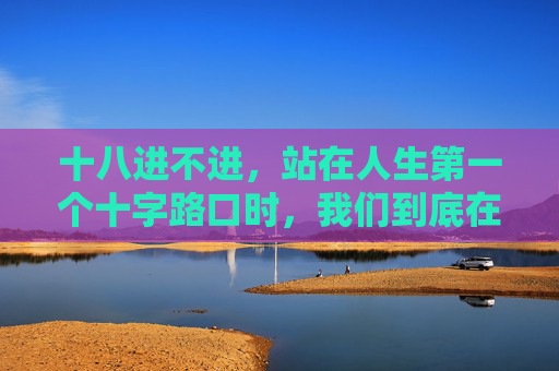 十八进不进,站在人生第一个十字路口时,我们到底在怕什么?十八岁的十字路口,我们到底在怕什么? 十八进不进,站在人生第一个十字路口时,我们到底在怕什么?十八岁的十字路口,我们到底在怕什么?