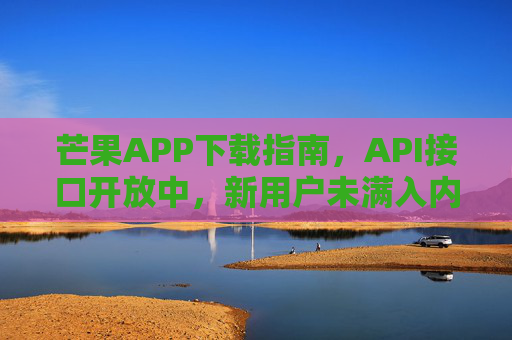 芒果APP下载指南,API接口开放中,新用户未满入内体验,芒果APP下载指南,API接口开放中,新用户未满入内体验 芒果APP下载指南,API接口开放中,新用户未满入内体验,芒果APP下载指南,API接口开放中,新用户未满入内体验