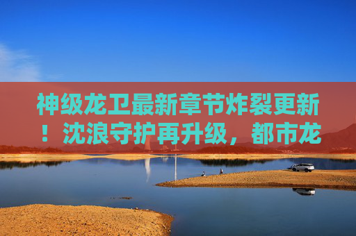神级龙卫最新章节炸裂更新!沈浪守护再升级,都市龙魂燃爆全场,神级龙卫最新章节,沈浪守护再升级,都市龙魂燃爆全场 神级龙卫最新章节炸裂更新!沈浪守护再升级,都市龙魂燃爆全场,神级龙卫最新章节,沈浪守护再升级,都市龙魂燃爆全场