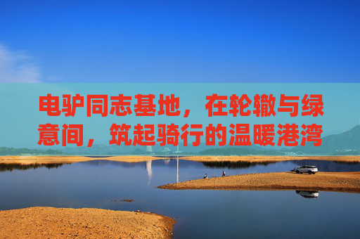 电驴同志基地,在轮辙与绿意间,筑起骑行的温暖港湾,电驴同志基地,轮辙绿意间的骑行暖港 电驴同志基地,在轮辙与绿意间,筑起骑行的温暖港湾,电驴同志基地,轮辙绿意间的骑行暖港