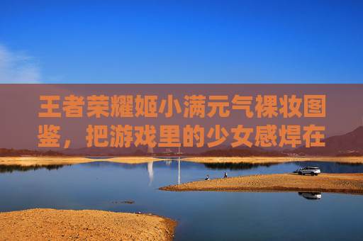 王者荣耀姬小满元气裸妆图鉴,把游戏里的少女感焊在脸上!王者荣耀姬小满元气裸妆图鉴,游戏少女感焊在脸上! 王者荣耀姬小满元气裸妆图鉴,把游戏里的少女感焊在脸上!王者荣耀姬小满元气裸妆图鉴,游戏少女感焊在脸上!