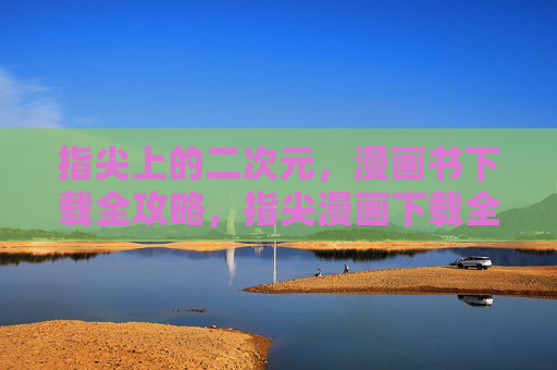 指尖上的二次元,漫画书下载全攻略,指尖漫画下载全攻略 指尖上的二次元,漫画书下载全攻略,指尖漫画下载全攻略