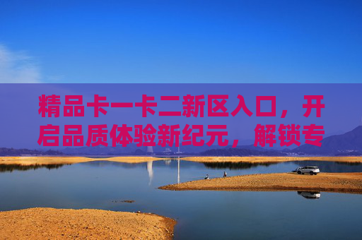 精品卡一卡二新区入口,开启品质体验新纪元,解锁专属价值新可能,精品卡新区入口,品质体验与专属价值新纪元 精品卡一卡二新区入口,开启品质体验新纪元,解锁专属价值新可能,精品卡新区入口,品质体验与专属价值新纪元
