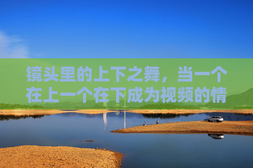 镜头里的上下之舞,当一个在上一个在下成为视频的情感密码 镜头里的上下之舞,当一个在上一个在下成为视频的情感密码