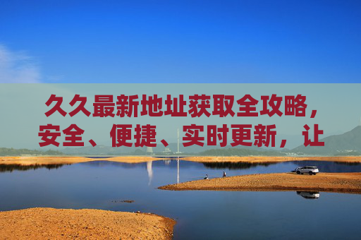 久久最新地址获取全攻略,安全、便捷、实时更新,让你告别访问烦恼,久久最新地址获取全攻略,安全便捷实时更新,告别访问烦恼 久久最新地址获取全攻略,安全、便捷、实时更新,让你告别访问烦恼,久久最新地址获取全攻略,安全便捷实时更新,告别访问烦恼