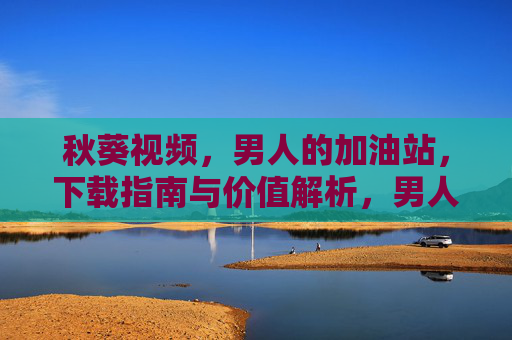 秋葵视频,男人的加油站,下载指南与价值解析,男人的加油站,秋葵视频下载指南与价值解析 秋葵视频,男人的加油站,下载指南与价值解析,男人的加油站,秋葵视频下载指南与价值解析