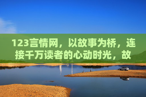 123言情网,以故事为桥,连接千万读者的心动时光,故事为桥,连接千万心动时光 123言情网,以故事为桥,连接千万读者的心动时光,故事为桥,连接千万心动时光