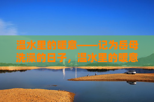 温水里的暖意——记为岳母洗澡的日子,温水里的暖意——为岳母沐浴的日子 温水里的暖意——记为岳母洗澡的日子,温水里的暖意——为岳母沐浴的日子