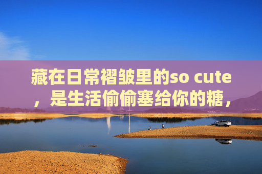 藏在日常褶皱里的so cute,是生活偷偷塞给你的糖,日常褶皱里的可爱,生活偷偷塞的糖 藏在日常褶皱里的so cute,是生活偷偷塞给你的糖,日常褶皱里的可爱,生活偷偷塞的糖