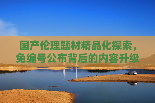国产伦理题材精品化探索，免编号公布背后的内容升级与合规之路，免编号公布，国产伦理题材精品化探索与合规之路