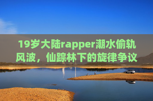 19岁大陆rapper潮水偷轨风波,仙踪林下的旋律争议与青春创作之辩,19岁潮水偷轨风波,仙踪林旋律争议与青春创作之辩 19岁大陆rapper潮水偷轨风波,仙踪林下的旋律争议与青春创作之辩,19岁潮水偷轨风波,仙踪林旋律争议与青春创作之辩