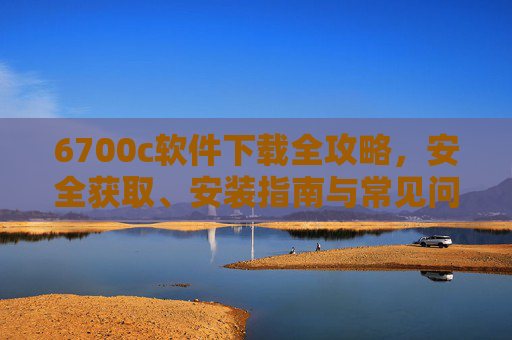 6700c软件下载全攻略，安全获取、安装指南与常见问题解决，6700c软件下载全攻略