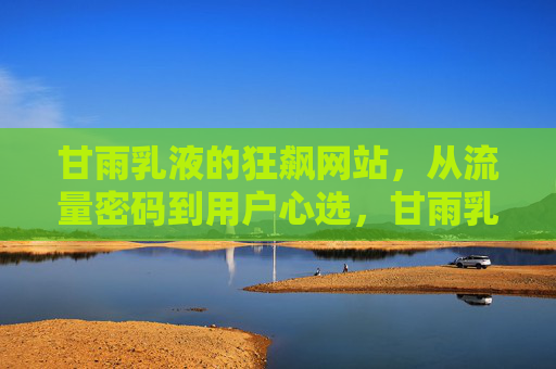 甘雨乳液的狂飙网站,从流量密码到用户心选,甘雨乳液狂飙网站,从流量密码到用户心选 甘雨乳液的狂飙网站,从流量密码到用户心选,甘雨乳液狂飙网站,从流量密码到用户心选