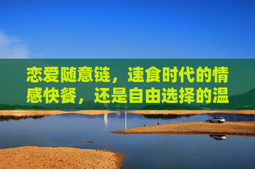 恋爱随意链，速食时代的情感快餐，还是自由选择的温柔解药？恋爱随意链，速食时代的情感快餐还是温柔解药？