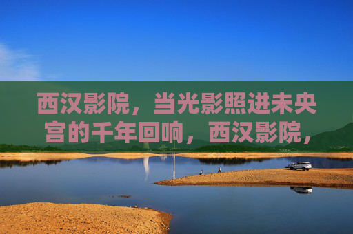 西汉影院,当光影照进未央宫的千年回响,西汉影院,未央宫光影千年回响 西汉影院,当光影照进未央宫的千年回响,西汉影院,未央宫光影千年回响