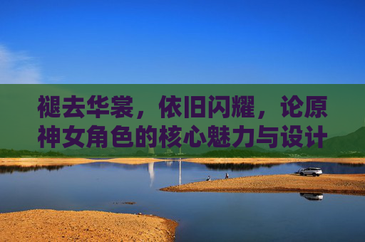 褪去华裳,依旧闪耀,论原神女角色的核心魅力与设计本质,褪去华裳,依旧闪耀,论原神女角色的核心魅力与设计本质 褪去华裳,依旧闪耀,论原神女角色的核心魅力与设计本质,褪去华裳,依旧闪耀,论原神女角色的核心魅力与设计本质