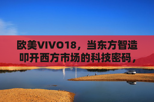 欧美VIVO18,当东方智造叩开西方市场的科技密码,VIVO18,东方智造叩开西方市场的科技密钥 欧美VIVO18,当东方智造叩开西方市场的科技密码,VIVO18,东方智造叩开西方市场的科技密钥