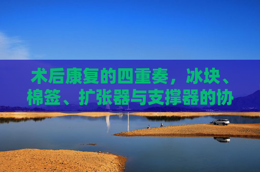 术后康复的四重奏,冰块、棉签、扩张器与支撑器的协同守护 术后康复的四重奏,冰块、棉签、扩张器与支撑器的协同守护