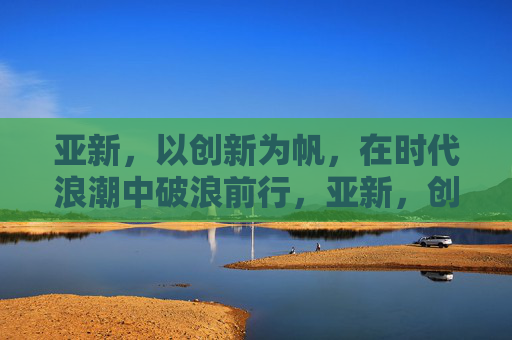 亚新，以创新为帆，在时代浪潮中破浪前行，亚新，创新为帆，破浪时代
