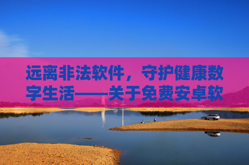 远离非法软件,守护健康数字生活——关于免费安卓软件的安全提醒,警惕免费安卓软件非法风险,守护健康数字生活 远离非法软件,守护健康数字生活——关于免费安卓软件的安全提醒,警惕免费安卓软件非法风险,守护健康数字生活