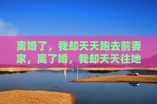 离婚了,我却天天跑去前妻家,离了婚,我却天天往她家跑 离婚了,我却天天跑去前妻家,离了婚,我却天天往她家跑