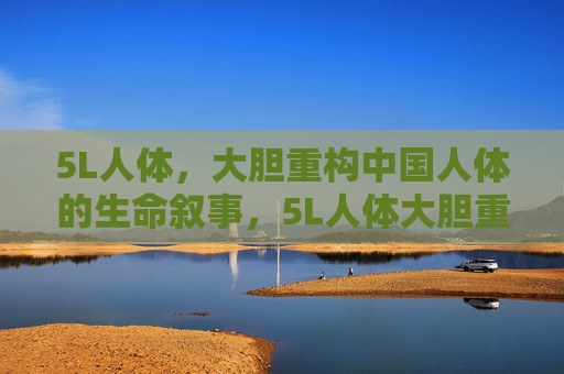 5L人体，大胆重构中国人体的生命叙事，5L人体大胆重构中国人体的生命叙事