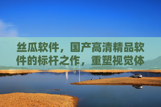 丝瓜软件，国产高清精品软件的标杆之作，重塑视觉体验新高度，丝瓜软件，国产高清标杆，重塑视觉新高度