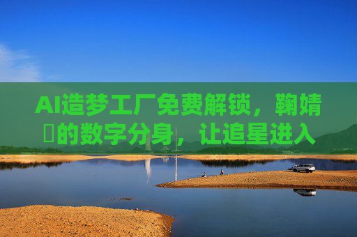 AI造梦工厂免费解锁，鞠婧祎的数字分身，让追星进入零门槛时代？AI造梦工厂免费解锁鞠婧祎数字分身，追星进入零门槛时代