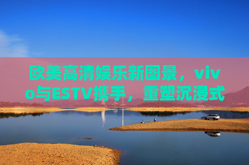 欧美高清娱乐新图景,vivo与ESTV携手,重塑沉浸式视听体验,vivo与ESTV携手重塑欧美高清娱乐沉浸式视听体验 欧美高清娱乐新图景,vivo与ESTV携手,重塑沉浸式视听体验,vivo与ESTV携手重塑欧美高清娱乐沉浸式视听体验