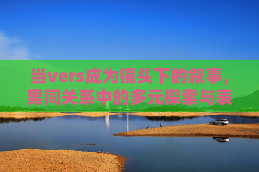 当vers成为镜头下的叙事,男同关系中的多元探索与表达,当vers入镜,男同关系的多元叙事与表达 当vers成为镜头下的叙事,男同关系中的多元探索与表达,当vers入镜,男同关系的多元叙事与表达