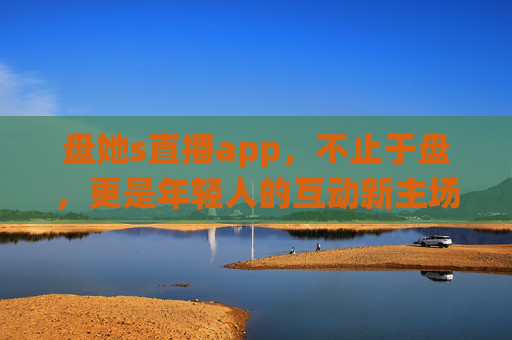 盘她s直播app，不止于盘，更是年轻人的互动新主场，盘她s，年轻人的互动新主场