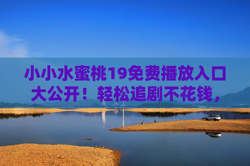 小小水蜜桃19免费播放入口大公开!轻松追剧不花钱,小小水蜜桃19免费播放入口大公开!轻松追剧不花钱 小小水蜜桃19免费播放入口大公开!轻松追剧不花钱,小小水蜜桃19免费播放入口大公开!轻松追剧不花钱