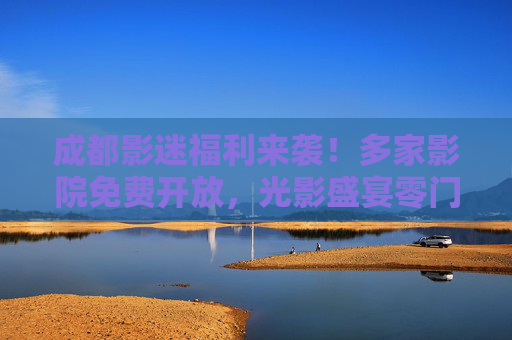 成都影迷福利来袭！多家影院免费开放，光影盛宴零门槛，成都影迷福利，多家影院免费开放，光影盛宴零门槛