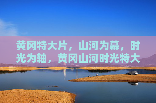 黄冈特大片,山河为幕,时光为轴,黄冈山河时光特大片 黄冈特大片,山河为幕,时光为轴,黄冈山河时光特大片