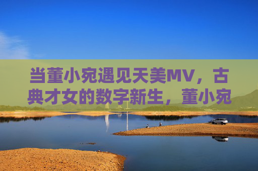 当董小宛遇见天美MV,古典才女的数字新生,董小宛遇见天美MV,古典才女的数字新生 当董小宛遇见天美MV,古典才女的数字新生,董小宛遇见天美MV,古典才女的数字新生