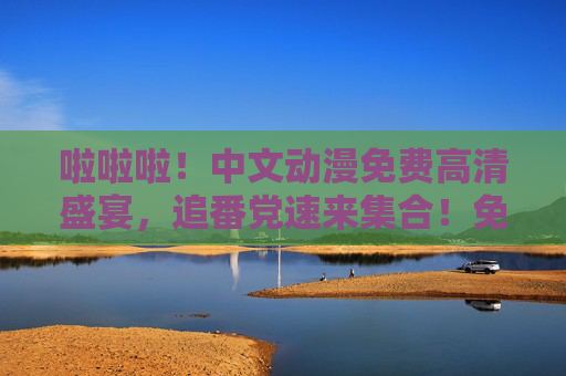 啦啦啦!中文动漫免费高清盛宴,追番党速来集合!免费高清中文动漫盛宴,追番党集合! 啦啦啦!中文动漫免费高清盛宴,追番党速来集合!免费高清中文动漫盛宴,追番党集合!