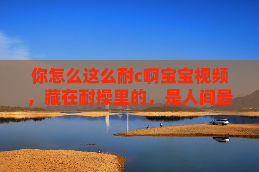 你怎么这么耐c啊宝宝视频，藏在耐操里的，是人间最甜的烟火气，藏在耐c里的人间烟火甜