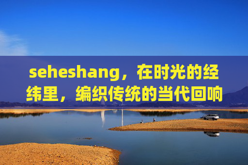 seheshang,在时光的经纬里,编织传统的当代回响,时光经纬编织传统的当代回响 seheshang,在时光的经纬里,编织传统的当代回响,时光经纬编织传统的当代回响