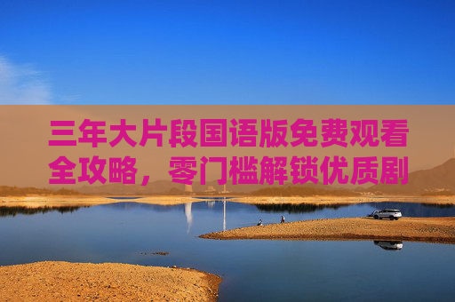 三年大片段国语版免费观看全攻略,零门槛解锁优质剧情,三年大片段国语版免费观看全攻略,零门槛解锁优质剧情 三年大片段国语版免费观看全攻略,零门槛解锁优质剧情,三年大片段国语版免费观看全攻略,零门槛解锁优质剧情