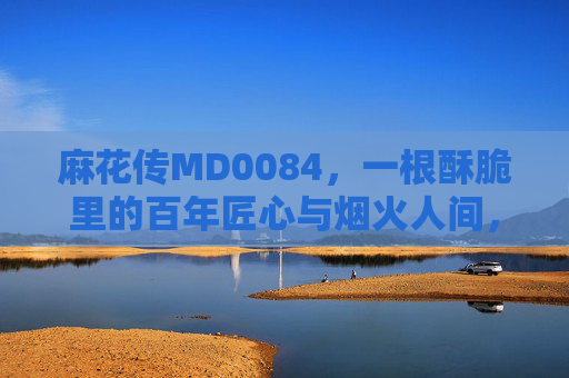 麻花传MD0084，一根酥脆里的百年匠心与烟火人间，麻花传MD0084，一根酥脆里的百年匠心烟火