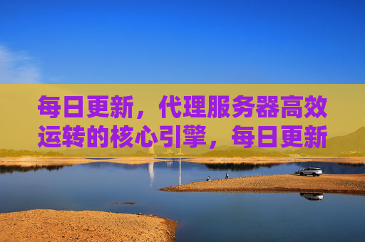 每日更新，代理服务器高效运转的核心引擎，每日更新，代理服务器高效运转核心引擎