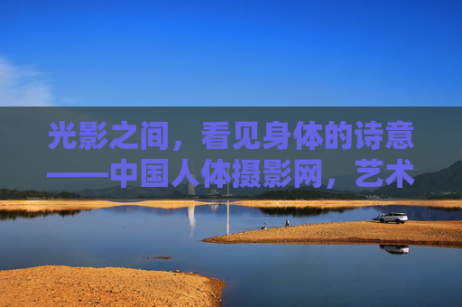 光影之间，看见身体的诗意——中国人体摄影网，艺术与人文的交汇之地，光影与身体的诗意，中国人体摄影网的艺术人文交汇之地