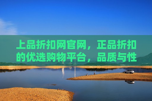 上品折扣网官网，正品折扣的优选购物平台，品质与性价比的双重保障，上品折扣网官网，正品折扣优选，品质性价比双重保障
