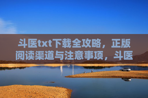 斗医txt下载全攻略，正版阅读渠道与注意事项，斗医txt下载全攻略，正版阅读渠道与注意事项