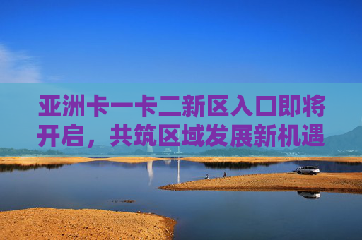 亚洲卡一卡二新区入口即将开启，共筑区域发展新机遇，开启合作共赢新篇章，亚洲卡一卡二新区入口将启 共筑发展新机遇 开启合作新篇章