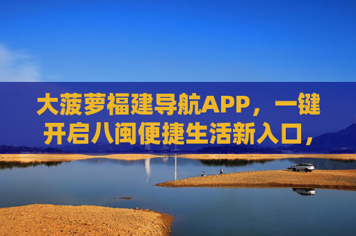 大菠萝福建导航APP，一键开启八闽便捷生活新入口，大菠萝导航，八闽便捷生活新入口