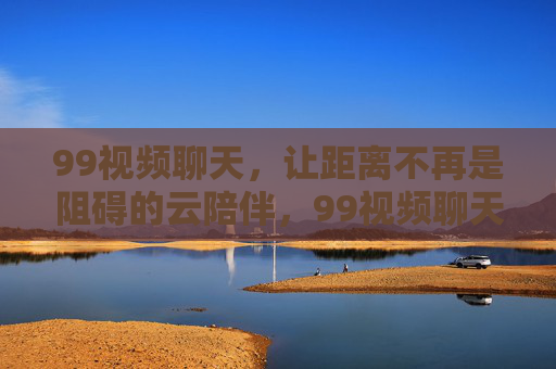 99视频聊天，让距离不再是阻碍的云陪伴，99视频聊天，距离不再是阻碍的云陪伴